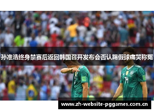 孙准浩终身禁赛后返回韩国召开发布会否认踢假球痛哭称冤